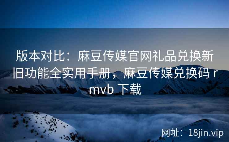 版本对比：麻豆传媒官网礼品兑换新旧功能全实用手册，麻豆传媒兑换码 rmvb 下载
