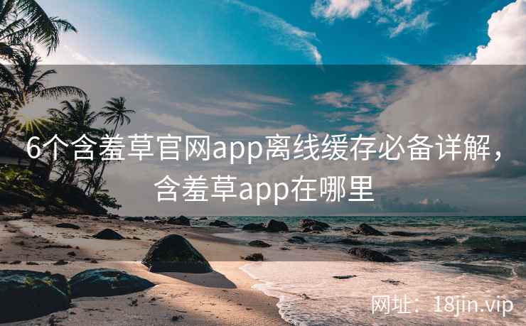 6个含羞草官网app离线缓存必备详解，含羞草app在哪里
