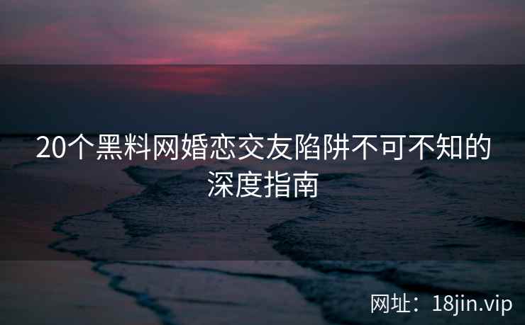 20个黑料网婚恋交友陷阱不可不知的深度指南