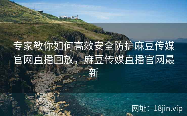 专家教你如何高效安全防护麻豆传媒官网直播回放，麻豆传媒直播官网最新