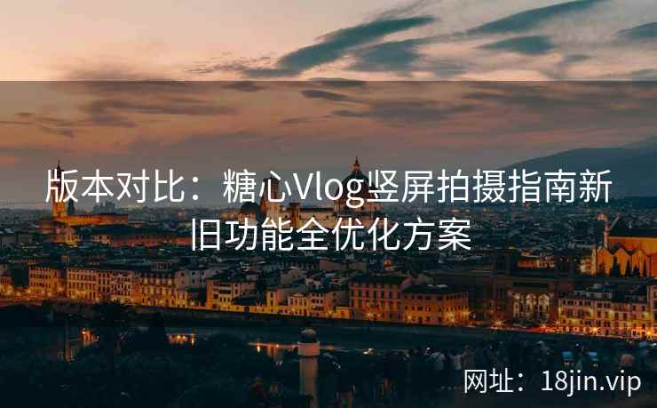 版本对比：糖心Vlog竖屏拍摄指南新旧功能全优化方案