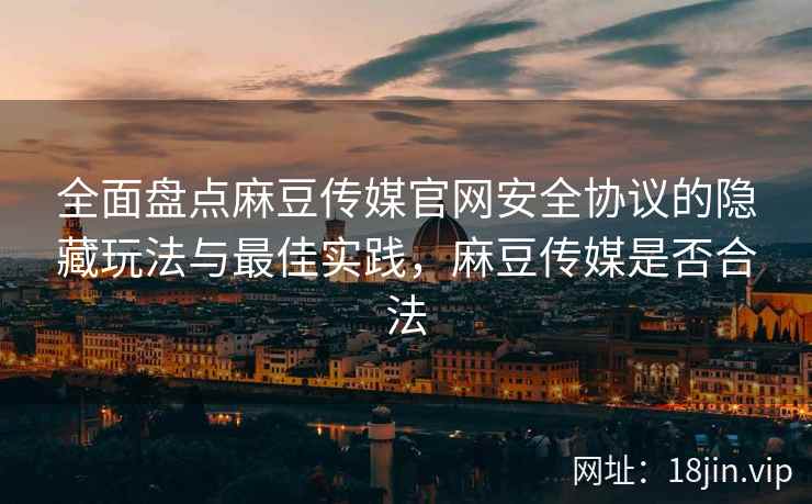 全面盘点麻豆传媒官网安全协议的隐藏玩法与最佳实践，麻豆传媒是否合法
