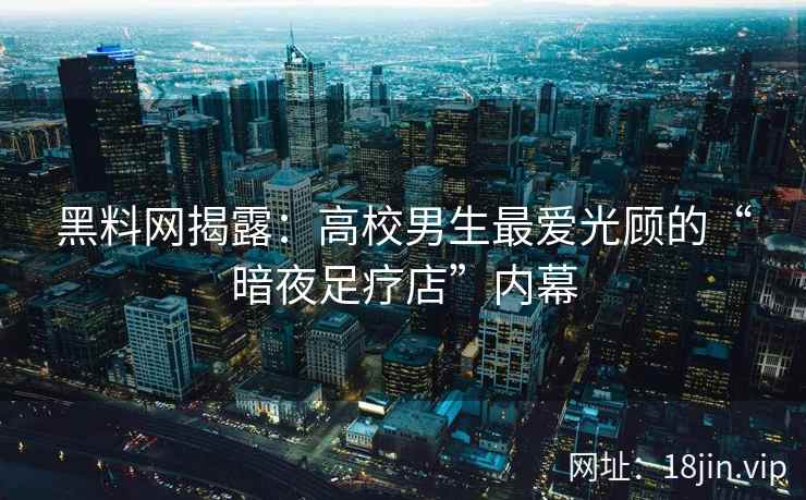 黑料网揭露：高校男生最爱光顾的“暗夜足疗店”内幕