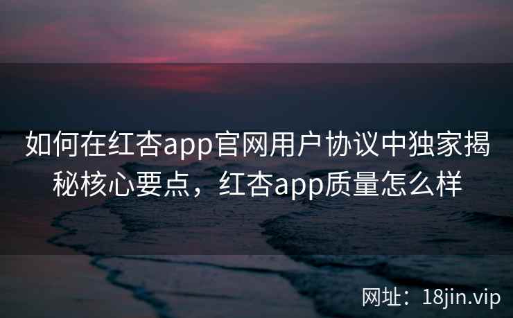如何在红杏app官网用户协议中独家揭秘核心要点，红杏app质量怎么样