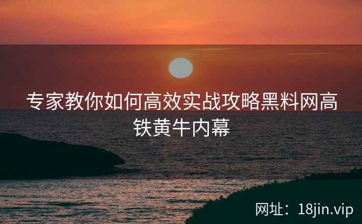 专家教你如何高效实战攻略黑料网高铁黄牛内幕